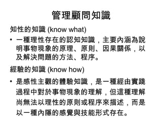 管理顧問知識
知性的知識 (know what)
• 一種理性存在的認知知識，主要內涵為說
明事物現象的原理、原則、因果關係，以
及解決問題的方法、程序。
經驗的知識 (know how)
• 是感性主觀的體驗知識，是一種經由實踐
過程中對於事物現象的理解，但這種理解
尚無法以理性的原則或程序來描述，而是
以一種內隱的感覺與技能形式存在。
 