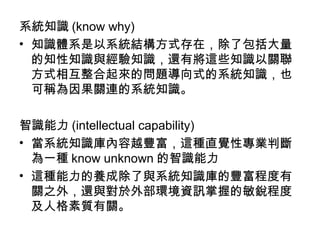 系統知識 (know why)
• 知識體系是以系統結構方式存在，除了包括大量
的知性知識與經驗知識，還有將這些知識以關聯
方式相互整合起來的問題導向式的系統知識，也
可稱為因果關連的系統知識。
智識能力 (intellectual capability)
• 當系統知識庫內容越豐富，這種直覺性專業判斷
為一種 know unknown 的智識能力
• 這種能力的養成除了與系統知識庫的豐富程度有
關之外，還與對於外部環境資訊掌握的敏銳程度
及人格素質有關。
 