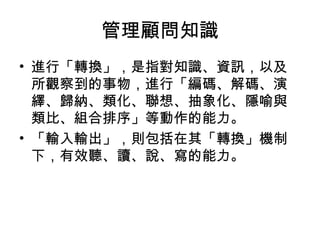 管理顧問知識
• 進行「轉換」，是指對知識、資訊，以及
所觀察到的事物，進行「編碼、解碼、演
繹、歸納、類化、聯想、抽象化、隱喻與
類比、組合排序」等動作的能力。
• 「輸入輸出」，則包括在其「轉換」機制
下，有效聽、讀、說、寫的能力。
 