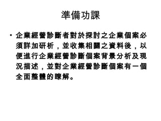 準備功課
• 企業經營診斷者對於探討之企業個案必
須詳加研析，並收集相關之資料後，以
便進行企業經營診斷個案背景分析及現
況描述，並對企業經營診斷個案有一個
全面整體的瞭解。
 