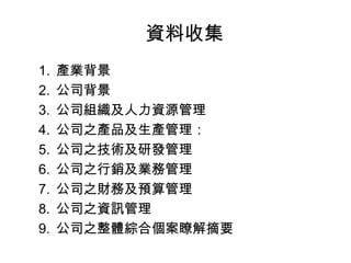 資料收集
1. 產業背景
2. 公司背景
3. 公司組織及人力資源管理
4. 公司之產品及生產管理：
5. 公司之技術及研發管理
6. 公司之行銷及業務管理
7. 公司之財務及預算管理
8. 公司之資訊管理
9. 公司之整體綜合個案瞭解摘要
 