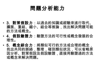 問題分析能力
• 3. 對策假設力：以過去的知識或經驗來進行取代、
擴展、重組、縮小、組合等推論，找出解決問題可能
的方法或概念。
• 4. 假設驗證力：驗證方法的可行性或概念發展的合
理性。
• 5. 概念綜合力：將類似可行的方法或合理的概念，
找出共同的脈絡，整理，碰到類似狀況，可以省略原
因分析、對策假設及假設驗證，直接用驗證過的方法
或概念來解決問題。
 