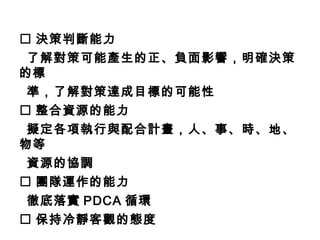  決策判斷能力
了解對策可能產生的正、負面影響，明確決策
的標
準，了解對策達成目標的可能性
 整合資源的能力
擬定各項執行與配合計畫，人、事、時、地、
物等
資源的協調
 團隊運作的能力
徹底落實 PDCA 循環
 保持冷靜客觀的態度
 