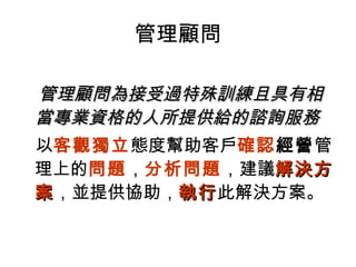 管理顧問
管理顧問為接受過特殊訓練且具有管理顧問為接受過特殊訓練且具有相相
當當專業資格的人所提供給的諮詢服務專業資格的人所提供給的諮詢服務
以客觀獨立態度幫助客戶確認經營管
理上的問題，分析問題，建議解決方解決方
案案，並提供協助，執行執行此解決方案。
 