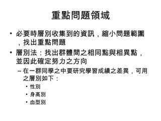 重點問題領域
• 必要時層別收集到的資訊，縮小問題範圍
，找出重點問題
• 層別法：找出群體間之相同點與相異點，
並因此確定努力之方向
– 在一群同學之中要研究學習成績之差異，可用
之層別如下：
• 性別
• 身高別
• 血型別
 