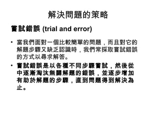 解決問題的策略
嘗試錯誤 (trial and error)
• 當我們面對一個比較簡單的問題，而且對它的
解題步驟又缺乏認識時，我們常採取嘗試錯誤
的方式以尋求解答。
• 嘗試錯誤是以各種不同步驟嘗試，然後從
中逐漸淘汰無關解題的錯誤，並逐步增加
有助於解題的步驟，直到問題得到解決為
止。
 