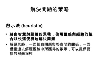 解決問題的策略
啟示法 (heuristic)
• 藉由智慧與經驗的累積，使用靈感與經驗的組
合以快速便捷地解決問題
• 解題思路：一面觀察問題與答案間的關係，一面
借重過去解題經驗中所獲得的啟示，可以提供便
捷的解題途徑
 