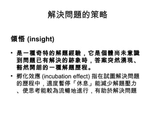 解決問題的策略
領悟 (insight)
• 是一種奇特的解題經驗，它是個體尚未意識
到問題已有解決的跡象時，答案突然湧現、
豁然開朗的一種解題歷程。
• 孵化效應 (incubation effect) 指在試圖解決問題
的歷程中，適度暫停「休息」能減少解題壓力
、使思考能較為流暢地進行，有助於解決問題
 