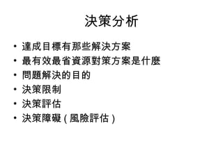 決策分析
• 達成目標有那些解決方案
• 最有效最省資源對策方案是什麼
• 問題解決的目的
• 決策限制
• 決策評估
• 決策障礙 ( 風險評估 )
 