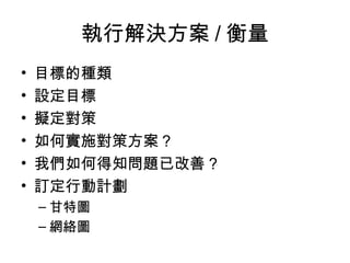 執行解決方案 / 衡量
• 目標的種類
• 設定目標
• 擬定對策
• 如何實施對策方案？
• 我們如何得知問題已改善？
• 訂定行動計劃
– 甘特圖
– 網絡圖
 