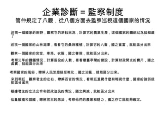 企業診斷 = 監察制度
管仲規定了八觀，從八個方面去監察巡視這個國家的情況
巡視一個國家的田野，觀察它的耕耘狀況，計算它的農業生產，這個國家的饑飽狀況就知道
了
巡視一個國家的山林湖澤，看看它的桑麻種植，計算它的六畜，國之貧富，就能區分出來
觀察一個國家的宮室、車馬、衣服，國之奢儉，就能區分出來。
考察災年的饑饉情況，計算服役的人數，看看樓臺亭閣的建設，計算財政開支的費用，國之
虛實，就能區分出來
考察國家的風俗，瞭解人民怎麼接受教化，國之治亂，就能區分出來。
來到朝廷，觀察君主的左右，瞭解百官的情況，看朝廷重視什麼和輕視什麼，國家的強弱就
能區分出來
根據君主的立法出令和從政治民的情況，國之興滅，就能區分出來
估量敵國和盟國，瞭解君主的想法，考察他們的農業和財力，國之存亡就能夠確定。
 