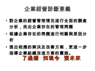 企業經營診斷意義
• 對企業的經營管理情況進行全面的調查
分析，找出企業存在的管理問題
• 根據企業存在的問題進行判斷與原因分
析
• 提出相應的解決及改善方案，更進一步
指導企業組織改進方案的實施。
了過錯 知現今 預未來了過錯 知現今 預未來
 