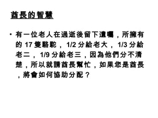 酋長的智慧酋長的智慧
• 有一位老人在過逝後留下遺囑，所擁有
的 17 隻駱駝， 1/2 分給老大， 1/3 分給
老二， 1/9 分給老三，因為他們分不清
楚，所以就請酋長幫忙，如果您是酋長
，將會如何協助分配？
 