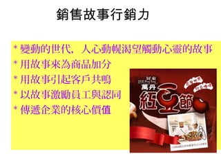 銷售故事行銷力
* 變動的世代，人心動幌渴望觸動心靈的故事
* 用故事來為商品加分
* 用故事引起客戶共鳴
* 以故事激勵員工與認同
* 傳遞企業的核心價值
 