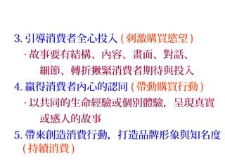 3. 引導消費者全心投入 ( 刺激購買慾望 )
‧ 故事要有結構、內容、畫面、對話、
細節、轉折 緊消費者期待與投入揪
4. 贏得消費者內心的認同 ( 帶動購買行動 )
‧ 以共同的生命經驗或個別體驗，呈現真實
或感人的故事
5. 帶來創造消費行動，打造品牌形象與知名度
( 持續消費 )
 