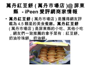 萬丹紅豆餅 ( 萬丹市場店 )@ 屏東
縣 - iPeen 愛評網商家情報
• 萬丹紅豆餅 ( 萬丹市場店 ) 是獲得網友評
鑑為 4.5 顆星的美食餐廳。萬丹紅豆餅
( 萬丹市場店 ) 是屏東縣的小吃、其他小吃
，網友們一致推薦的拿手菜有：紅豆餅、
奶油珍珠餅、奶油餅。
 