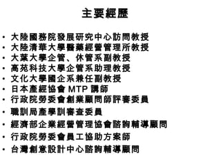 • 大陸國務院發展研究中心訪問教授
• 大陸清華大學醫藥經營管理所教授
• 大葉大學企管、休管系副教授
• 高苑科技大學企管系助理教授
• 文化大學國企系兼任副教授
• 日本產經協會 MTP 講師
• 行政院勞委會創業顧問師評審委員
• 職訓局產學訓審查委員
• 經濟部企業經營管理協會諮詢輔導顧問
• 行政院勞委會員工協助方案師
• 台灣創意設計中心諮詢輔導顧問
主要經歷主要經歷
 