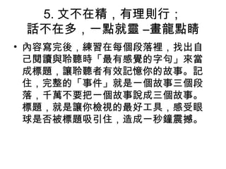 5. 文不在精，有理則行；
話不在多，一點就靈 –畫龍點睛
• 內容寫完後，練習在每個段落裡，找出自
己閱讀與聆聽時「最有感覺的字句」來當
成標題，讓聆聽者有效記憶你的故事。記
住，完整的「事件」就是一個故事三個段
落，千萬不要把一個故事說成三個故事。
標題，就是讓你檢視的最好工具，感受眼
球是否被標題吸引住，造成一秒鐘震撼。
 