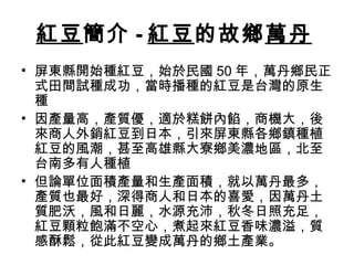 紅豆簡介 - 紅豆的故鄉萬丹
• 屏東縣開始種紅豆，始於民國 50 年，萬丹鄉民正
式田間試種成功，當時播種的紅豆是台灣的原生
種
• 因產量高，產質優，適於糕餅內餡，商機大，後
來商人外銷紅豆到日本，引來屏東縣各鄉鎮種植
紅豆的風潮，甚至高雄縣大寮鄉美濃地區，北至
台南多有人種植
• 但論單位面積產量和生產面積，就以萬丹最多，
產質也最好，深得商人和日本的喜愛，因萬丹土
質肥沃，風和日麗，水源充沛，秋冬日照充足，
紅豆顆粒飽滿不空心，煮起來紅豆香味濃溢，質
感酥鬆，從此紅豆變成萬丹的鄉土產業。
 
