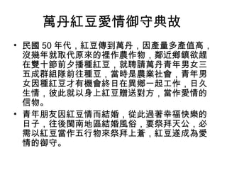 萬丹紅豆愛情御守典故
• 民國 50 年代，紅豆傳到萬丹，因產量多產值高，
沒幾年就取代原來的裡作農作物，鄰近鄉鎮欲趕
在雙十節前夕播種紅豆，就聘請萬丹青年男女三
五成群組隊前往種豆，當時是農業社會，青年男
女因種紅豆才有機會終日在異鄉一起工作，日久
生情，彼此就以身上紅豆贈送對方，當作愛情的
信物。
• 青年朋友因紅豆情而結婚，從此過著幸福快樂的
日子，往後閩南地區結婚風俗，要祭拜天公，必
需以紅豆當作五行物來祭拜上蒼，紅豆遂成為愛
情的御守。
 