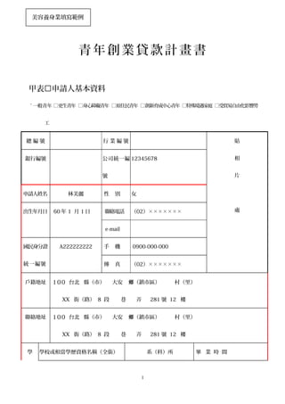 青 年 創 業 貸 款 計 畫 書
甲表申請人基本資料
ˇ 一般青年 □更生青年 □身心障礙青年 □原住民青年 □創新育成中心青年 □特殊境遇家庭 □受貿易自由化影響勞
工
總 編 號 行 業 編 號 貼
相
片
處
銀行編號 公司統一編
號
12345678
申請人姓名 林美麗 性 別 女
出生年月日 60 年 1 月 1 日 聯絡電話 （02）×××××××
e-mail
國民身分證
統一編號
A222222222 手 機 0900-000-000
傳 真 （02）×××××××
戶籍地址 100 台北 縣（市） 大安 （鎮市區） 村（里）鄉
XX 街（路） 8 段 巷 弄 281 號 12 樓
聯絡地址 100 台北 縣（市） 大安 （鎮市區） 村（里）鄉
XX 街（路） 8 段 巷 弄 281 號 12 樓
學 學校或相當學歷資格名稱（全銜） 系（科）所 畢 業 時 間
1
美容養身業填寫範例
 