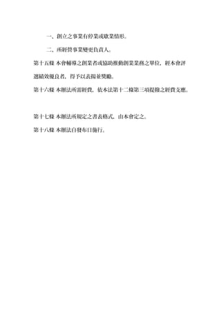 一、創立之事業有停業或歇業情形。
二、所經營事業變更負責人。
第十五條 本會輔導之創業者或協助推動創業業務之單位，經本會評
選績效優良者，得予以表揚並獎勵。
第十六條 本辦法所需經費，依本法第十二條第三項提撥之經費支應。
第十七條 本辦法所規定之書表格式，由本會定之。
第十八條 本辦法自發布日施行。
 