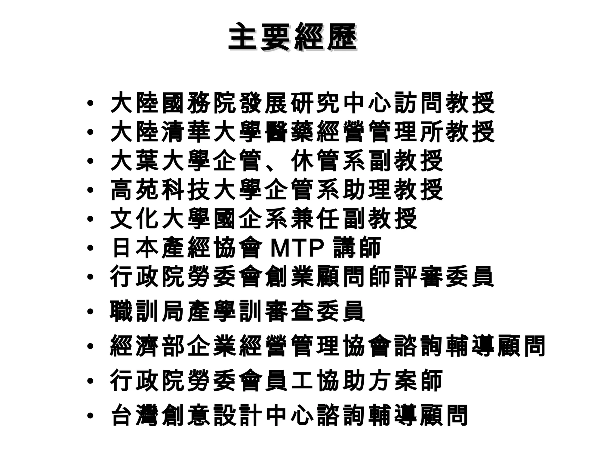 • 大陸國務院發展研究中心訪問教授
• 大陸清華大學醫藥經營管理所教授
• 大葉大學企管、休管系副教授
• 高苑科技大學企管系助理教授
• 文化大學國企系兼任副教授
• 日本產經協會 MTP 講師
• 行政院勞委會創業顧問師評審委員
• 職訓局產學訓審查委員
• 經濟部企業經營管理協會諮詢輔導顧問
• 行政院勞委會員工協助方案師
• 台灣創意設計中心諮詢輔導顧問
主要經歷主要經歷
 
