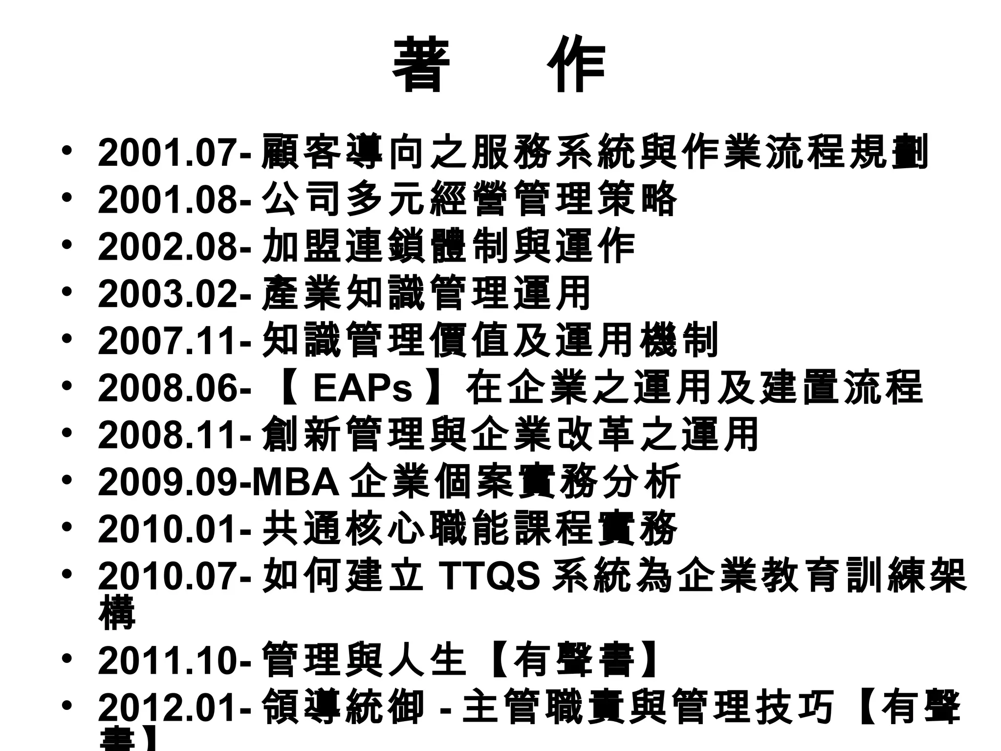 著 作
• 2001.07- 顧客導向之服務系統與作業流程規劃
• 2001.08- 公司多元經營管理策略
• 2002.08- 加盟連鎖體制與運作
• 2003.02- 產業知識管理運用
• 2007.11- 知識管理價值及運用機制
• 2008.06- 【 EAPs 】在企業之運用及建置流程
• 2008.11- 創新管理與企業改革之運用
• 2009.09-MBA 企業個案實務分析
• 2010.01- 共通核心職能課程實務
• 2010.07- 如何建立 TTQS 系統為企業教育訓練架
構
• 2011.10- 管理與人生【有聲書】
• 2012.01- 領導統御 - 主管職責與管理技巧【有聲
 