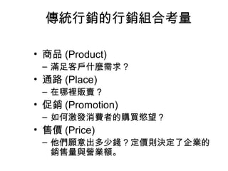 傳統行銷的行銷組合考量
• 商品 (Product)
– 滿足客戶什麼需求 ?
• 通路 (Place)
– 在哪裡販賣 ?
• 促銷 (Promotion)
– 如何激發消費者的購買慾望？
• 售價 (Price)
– 他們願意出多少錢 ? 定價則決定了企業的
銷售量與營業額。
 