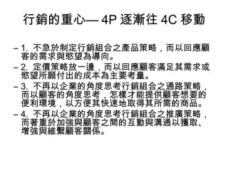 行銷的重心— 4P 逐漸往 4C 移動
– 1. 不急於制定行銷組合之產品策略，而以回應顧
客的需求與慾望為導向。
– 2. 定價策略放一邊，而以回應顧客滿足其需求或
慾望所願付出的成本為主要考量。
– 3. 不再以企業的角度思考行銷組合之通路策略，
而以顧客的角度思考，怎樣才能提供顧客想要的
便利環境，以方便其快速地取得其所需的商品。
– 4. 不再以企業的角度思考行銷組合之推廣策略，
而著重於加強與顧客之間的互動與溝通以獲取、
增強與維繫顧客關係。
 