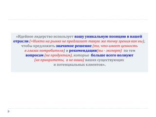 «Идейное лидерство использует вашу уникальную позицию в вашей
отрасли (=Никто на рынке не предлагает такую же точку зрения как вы),
чтобы предложить значимое решение (то, что имеет ценность
в глазах потребителя) и рекомендации(вы - эксперт) по тем
вопросам (не продуктам), которые больше всего волнуют
(их приоритеты, а не ваши) ваших существующих
и потенциальных клиентов».

 