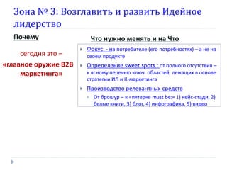 Зона № 3: Возглавить и развить Идейное
лидерство
Почему
сегодня это –
«главное оружие В2В
маркетинга»

Что нужно менять и на Что


Фокус - на потребителе (его потребностях) – а не на
своем продукте



Определение sweet spots : от полного отсутствия –
к ясному перечню ключ. областей, лежащих в основе
стратегии ИЛ и К-маркетинга



Производство релевантных средств


От брошур – к «пятерке must be:» 1) кейс-стади, 2)
белые книги, 3) блог, 4) инфографика, 5) видео

 