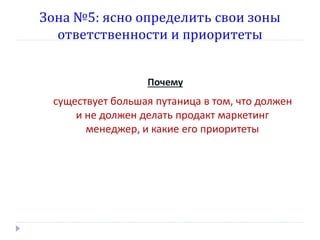 Зона №5: ясно определить свои зоны
ответственности и приоритеты
Почему

существует большая путаница в том, что должен
и не должен делать продакт маркетинг
менеджер, и какие его приоритеты

 