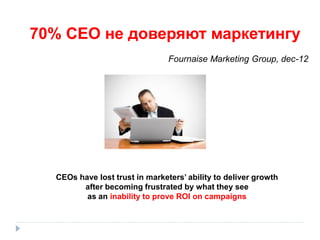 70% СЕО не доверяют маркетингу
Fournaise Marketing Group, dec-12

CEOs have lost trust in marketers’ ability to deliver growth
after becoming frustrated by what they see
as an inability to prove ROI on campaigns

 