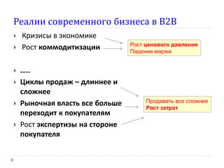 Реалии современного бизнеса в В2В









Кризисы в экономике
Рост коммодитизации
…..
Циклы продаж – длиннее и
сложнее
Рыночная власть все больше
переходит к покупателям
Рост экспертизы на стороне
покупателя

Рост ценового давления
Падение маржи

Продавать все сложнее
Рост затрат

 