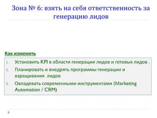 Зона № 6: взять на себя ответственность за
генерацию лидов

Как изменить
1.
2.

3.

Установить KPI в области генерации лидов и готовых лидов .
Планировать и внедрять программы генерации и
взращивания лидов
Овладевать современными инструментами (Мarketing
Automation / CRM)

 