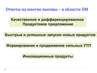 Ответы на многие вызовы – в области ПМ
Качественное и дифференцированное
Продуктовое предложение
Быстрые и успешные запуски новых продуктов
Формирование и продвижение сильных УТП
Инновационные продукты

 