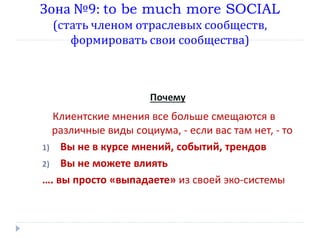 Зона №9: to be much more SOCIAL
(стать членом отраслевых сообществ,
формировать свои сообщества)

Почему

Клиентские мнения все больше смещаются в
различные виды социума, - если вас там нет, - то
1) Вы не в курсе мнений, событий, трендов
2) Вы не можете влиять
…. вы просто «выпадаете» из своей эко-системы

 