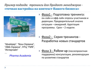 Пример подхода: тренинги для Продакт-менеджеров «точная настройка на контекст Вашего бизнеса»


Фаза1 - Подготовка тренинга:
он-лайн и офф-лайн опросы участников и
дирекции. Предварительный анализ
ситуации – ожиданий. Адаптация
программы. Срок – 2 недели.


“Шнейдер”, “Бош-Украина”,
“АББ-Украина”, НТЦ “ПИК”,
“Интерпайп”
…

Pharma Academia

Фаза2 - Серия тренингов Разработка новых стандартов



Фаза 3 - Follow-up (послепроектная
поддержка) консультации, рекомендации
по развитию стандартов

 