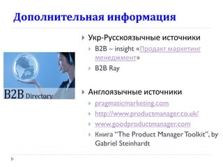 Дополнительная информация


Укр-Русскоязычные источники





B2B – insight «Продакт маркетинг
менеджмент»
B2B Ray

Англоязычные источники






pragmaticmarketing.com
http://www.productmanager.co.uk/
www.goodproductmanager.com
Книга “The Product Manager Toolkit”, by
Gabriel Steinhardt

 