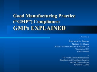 Good Manufacturing Practice
(“GMP”) Compliance:

GMPs EXPLAINED
Presented by

Raymond A. Bonner
Nathan C. Sheers
SIDLEY AUSTIN BROWN & WOOD, LLP
Washington, D.C.
(202) 736-8000
To

The Fourth Annual Pharmaceutical
Regulatory and Compliance Congress
and Best Practices Forum
November 13, 2003

 