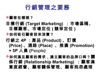 行銷管理之要務
顧客在哪裡？

目標行銷 (Target Marketing) ：市場區隔、
目標顧客、市場定位 ( 競爭定位 )
如何吸引顧客前來消費？

行銷之 4P ：產品 (Product) 、訂價
(Price) 、通路 (Place) 、推廣 (Promotion)
+ 5P 人員 (People)
如何滿足顧客的需求，建立顧客的品牌口碑？ 關
係行銷 (Relationship Marketing) ：顧客滿
意度經營、顧客關係管理、顧客抱怨處理

 