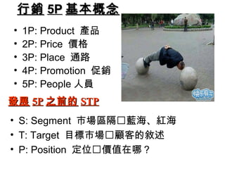 行銷 5P 基本概念
•
•
•
•
•

1P: Product 產品
2P: Price 價格
3P: Place 通路
4P: Promotion 促銷
5P: People 人員

發展 5P 之前的 STP
• S: Segment 市場區隔藍海、紅海
• T: Target 目標市場顧客的敘述
• P: Position 定位價值在哪？

 