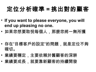 定位分析確準 = 挑出對的顧客
• If you want to please everyone, you will
end up pleasing no one.
• 如果您想要取悅每個人，那麼您將一無所獲
• 存在”目標客戶的設定”的問題，就是定位不夠
確切。
• 業績要穩定，主要依賴於舊顧客的深耕
• 業績要成長，就要靠新顧客的持續開發

 