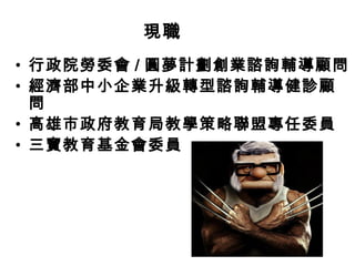 現職
• 行政院勞委會 / 圓夢計劃創業諮詢輔導顧問
• 經濟部中小企業升級轉型諮詢輔導健診顧
問
• 高雄市政府教育局教學策略聯盟專任委員
• 三寶教育基金會委員

 