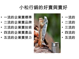 小松行銷的好賣與賣好
•
•
•
•
•

一流的企業賣標準
二流的企業賣品牌
三流的企業賣技術
四流的企業賣產品
五流的企業賣勞力

•
•
•
•
•

一流的
二流的
三流的
四流的
五流的

 