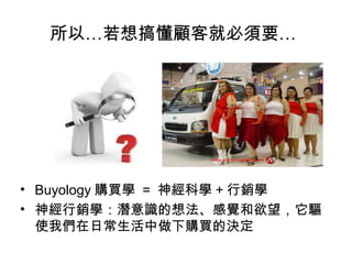 所以…若想搞懂顧客就必須要…

• Buyology 購買學 = 神經科學 + 行銷學
• 神經行銷學：潛意識的想法、感覺和欲望，它驅
使我們在日常生活中做下購買的決定

 