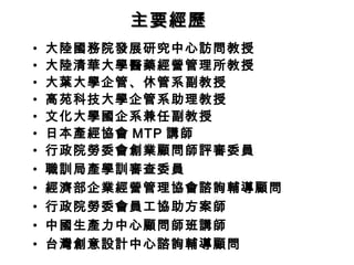 主要經歷
•
•
•
•
•
•
•
•
•
•
•
•

大陸國務院發展研究中心訪問教授
大陸清華大學醫藥經營管理所教授
大葉大學企管、休管系副教授
高苑科技大學企管系助理教授
文化大學國企系兼任副教授
日本產經協會 MTP 講師
行政院勞委會創業顧問師評審委員
職訓局產學訓審查委員
經濟部企業經營管理協會諮詢輔導顧問
行政院勞委會員工協助方案師
中國生產力中心顧問師班講師
台灣創意設計中心諮詢輔導顧問

 