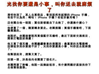 光找你要還是小事，叫你送去就麻煩
了
清明快到了，某人去買祭品，看到居然有紙糊的 iPhone 手機，
有些不以為然：啊哈！ iPhone 手機？老祖宗會用嗎？

店老闆白他一眼說：賈伯斯都親自下去教了，你還操什麼心？
⋯⋯
他便買了一個，剛要轉身要走。老闆提醒：買個手機套吧，下面
蠻潮濕的。
他說好。老闆接著說再買個藍牙耳機吧，最近下面新交通規定，
開車打電話抓得嚴！
他又買了個耳機，老闆繼續善意的提醒到：最重要的充電器啊，
回頭祖宗找你要就不好了，光找你要還是小事，叫你送去就麻煩
了。
他緊張起來，趕緊又買了。
回頭一想，於是他向老闆要了張名片。
老闆問要了幹嘛，他說一起燒給祖宗，有什麼問題好直接找你下
去做售後服務。

 