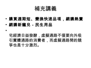 補充講義
• 購買週期短、變換快速品項，網購熱賣
• 網購新寵兒－民生用品
•
宅經濟日益發酵，虛擬通路不僅要向外吸
引實體通路的消費者，而虛擬通路間的競
爭也是十分激烈。

 